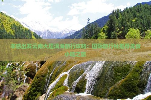 孝感出发云南大理洱海旅行攻略：国际旅行社推荐美食小吃之旅