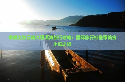 孝感出发云南大理洱海旅行攻略：国际旅行社推荐美食小吃之旅