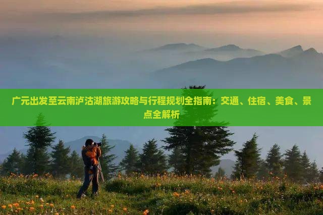 广元出发至云南泸沽湖旅游攻略与行程规划全指南：交通、住宿、美食、景点全解析
