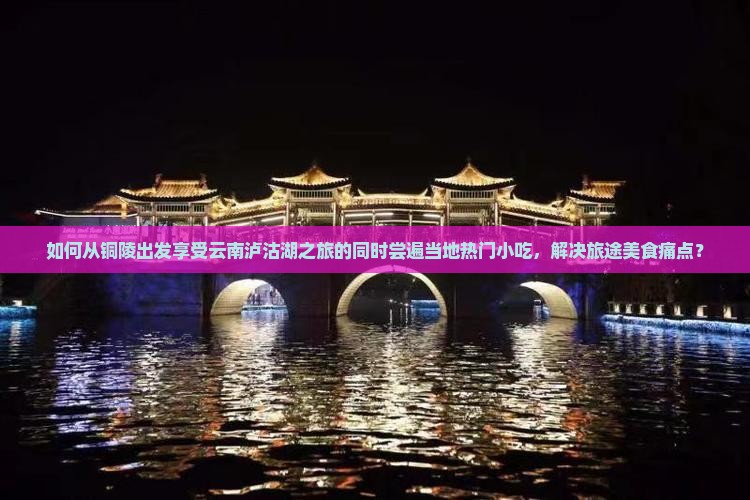 如何从铜陵出发享受云南泸沽湖之旅的同时尝遍当地热门小吃，解决旅途美食痛点？