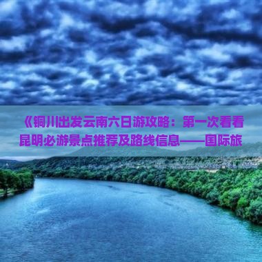 《铜川出发云南六日游攻略：第一次看看昆明必游景点推荐及路线信息——国际旅行社精选云南旅游路线》