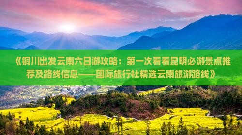 《铜川出发云南六日游攻略：第一次看看昆明必游景点推荐及路线信息——国际旅行社精选云南旅游路线》
