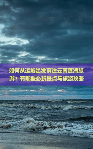 如何从运城出发前往云南洱海旅游？有哪些必玩景点与旅游攻略？
