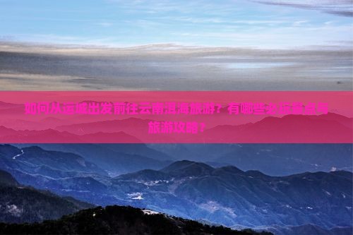 如何从运城出发前往云南洱海旅游？有哪些必玩景点与旅游攻略？