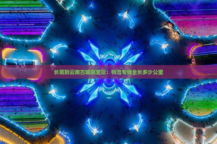 长葛到云南古城哪里玩：物流专线全长多少公里