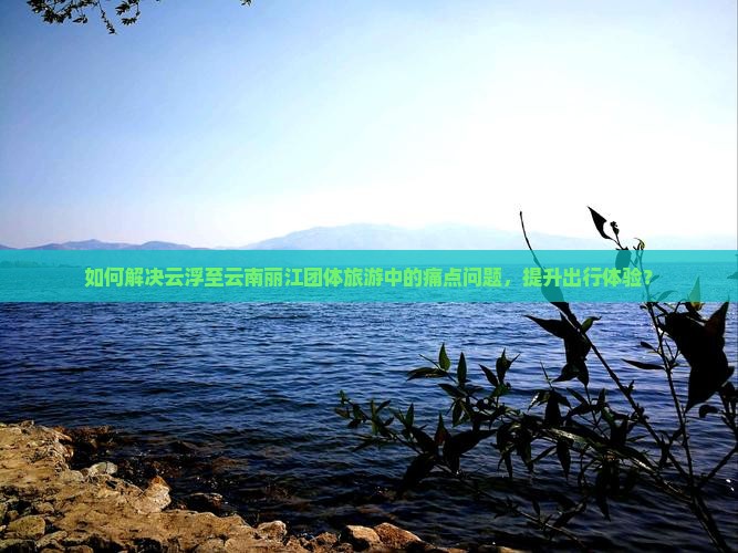 如何解决云浮至云南丽江团体旅游中的痛点问题，提升出行体验？