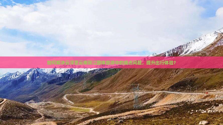 如何解决云浮至云南丽江团体旅游中的痛点问题，提升出行体验？