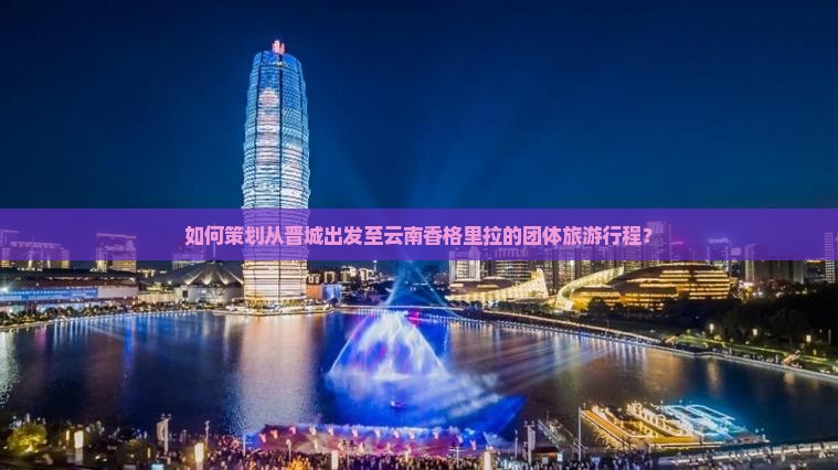 如何策划从晋城出发至云南香格里拉的团体旅游行程？