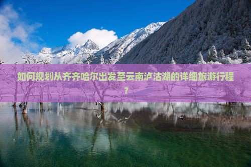 如何规划从齐齐哈尔出发至云南泸沽湖的详细旅游行程？