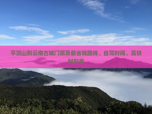 平顶山到云南古城门票及最省钱路线、自驾时间、高铁时刻表