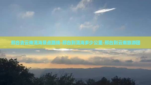 邢台去云南洱海景点路线-邢台到洱海多少公里-邢台到云南旅游团