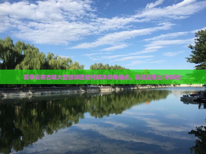 夏季云南古城大型旅游团如何解决游客痛点，实现品质出行体验？