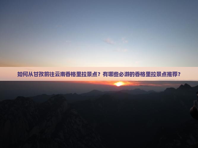 如何从甘孜前往云南香格里拉景点？有哪些必游的香格里拉景点推荐？