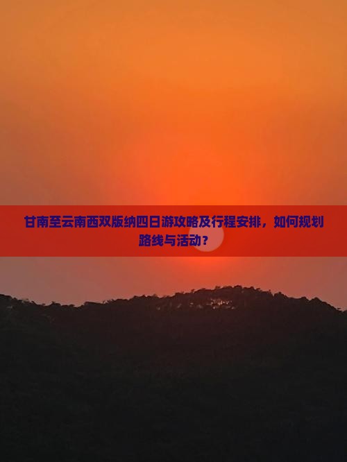 甘南至云南西双版纳四日游攻略及行程安排，如何规划路线与活动？