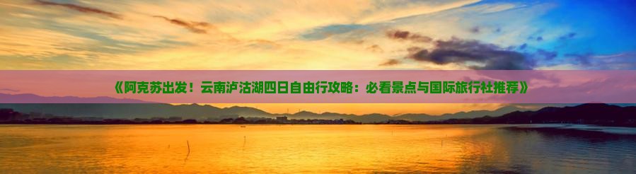《阿克苏出发！云南泸沽湖四日自由行攻略：必看景点与国际旅行社推荐》