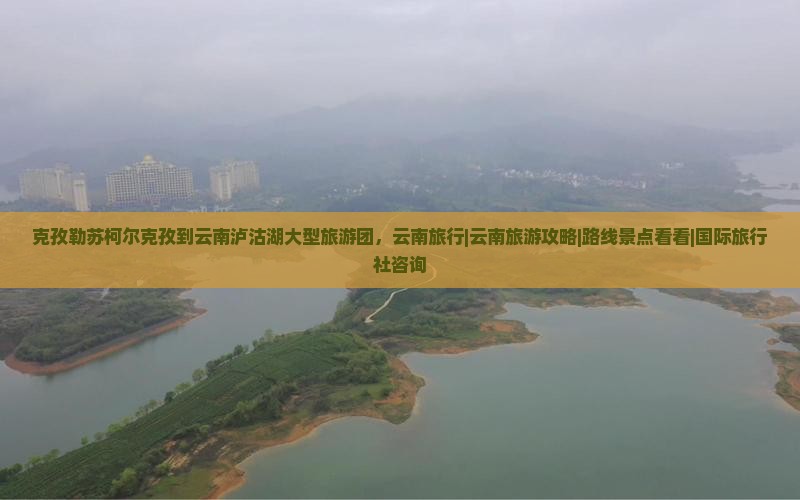 克孜勒苏柯尔克孜到云南泸沽湖大型旅游团，云南旅行|云南旅游攻略|路线景点看看|国际旅行社咨询