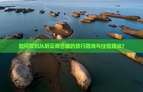 如何规划从到云南古城的旅行路线与住宿建议？