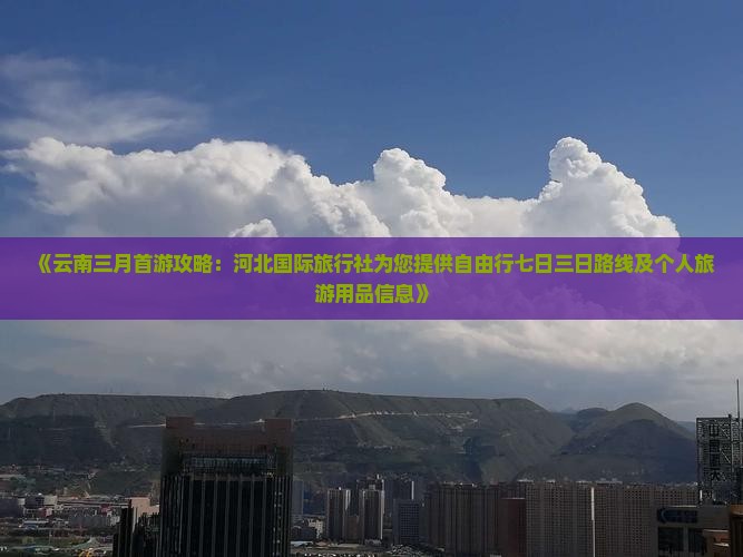 《云南三月首游攻略：河北国际旅行社为您提供自由行七日三日路线及个人旅游用品信息》