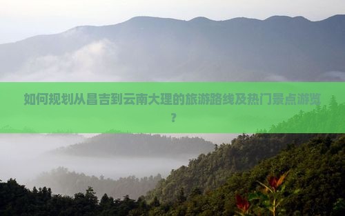 如何规划从昌吉到云南大理的旅游路线及热门景点游览？