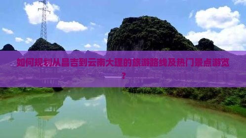 如何规划从昌吉到云南大理的旅游路线及热门景点游览？