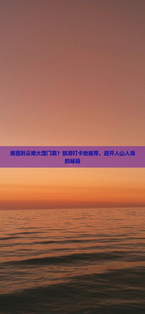 湘西到云南大理门票？旅游打卡地推荐，避开人山人海的秘籍