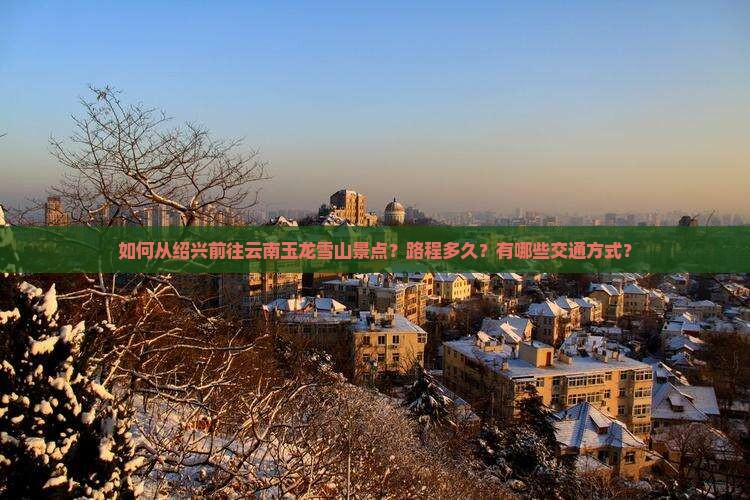 如何从绍兴前往云南玉龙雪山景点？路程多久？有哪些交通方式？