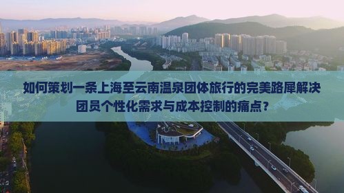 如何策划一条上海至云南温泉团体旅行的完美路犀解决团员个性化需求与成本控制的痛点？