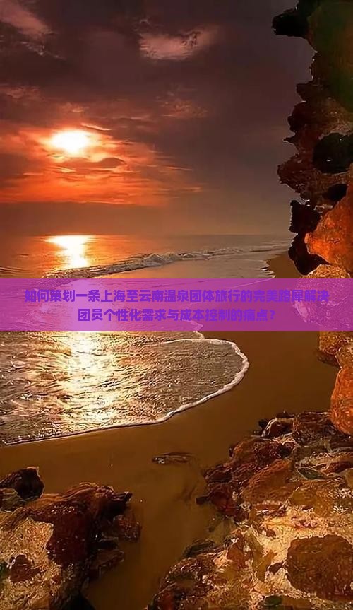 如何策划一条上海至云南温泉团体旅行的完美路犀解决团员个性化需求与成本控制的痛点？