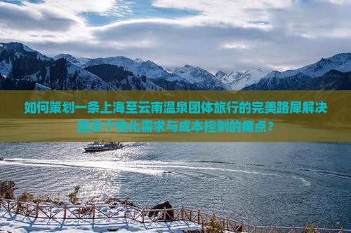 如何策划一条上海至云南温泉团体旅行的完美路犀解决团员个性化需求与成本控制的痛点？
