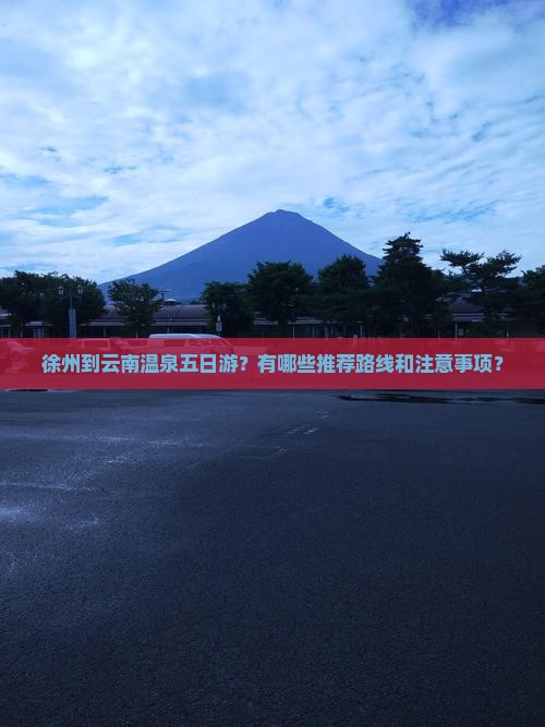 徐州到云南温泉五日游？有哪些推荐路线和注意事项？