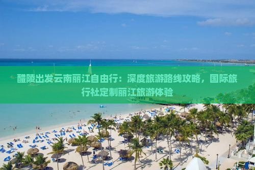 醴陵出发云南丽江自由行：深度旅游路线攻略，国际旅行社定制丽江旅游体验
