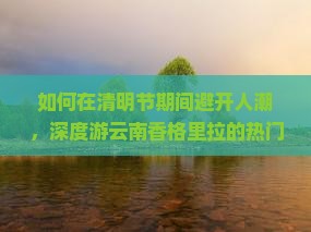 如何在清明节期间避开人潮，深度游云南香格里拉的热门景点与秘境？