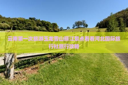 云南第一次旅游玉龙雪山丽江景点看看河北国际旅行社旅行攻略