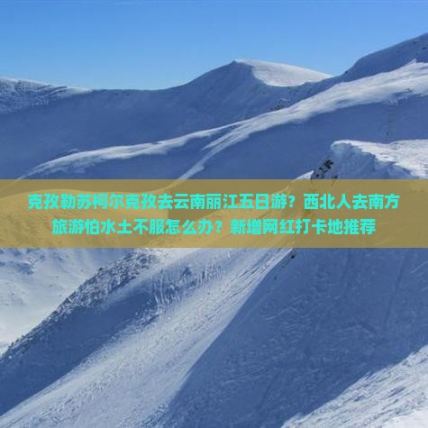 克孜勒苏柯尔克孜去云南丽江五日游？西北人去南方旅游怕水土不服怎么办？新增网红打卡地推荐