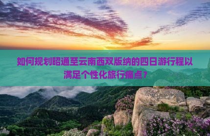 如何规划昭通至云南西双版纳的四日游行程以满足个性化旅行痛点？