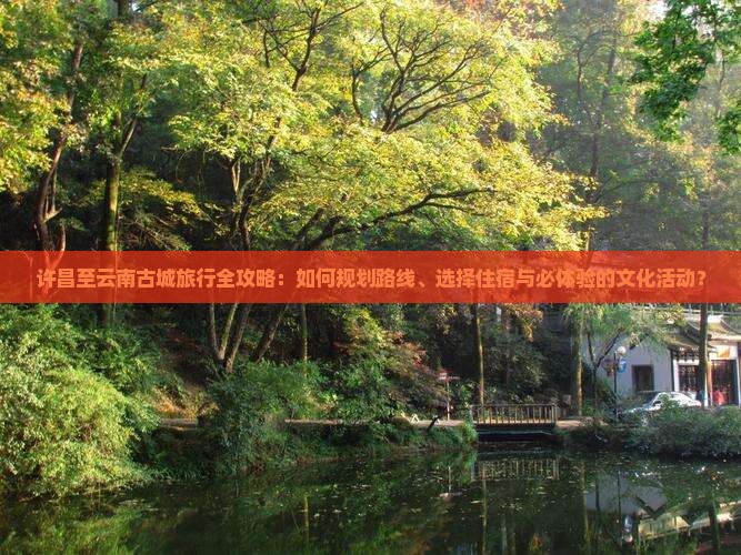 许昌至云南古城旅行全攻略：如何规划路线、选择住宿与必体验的文化活动？