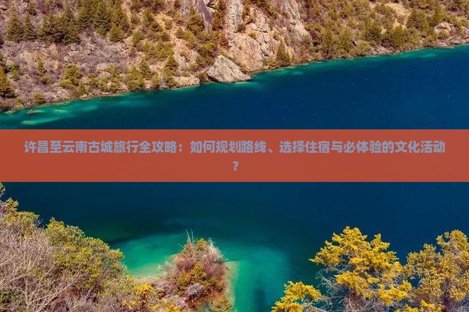 许昌至云南古城旅行全攻略：如何规划路线、选择住宿与必体验的文化活动？
