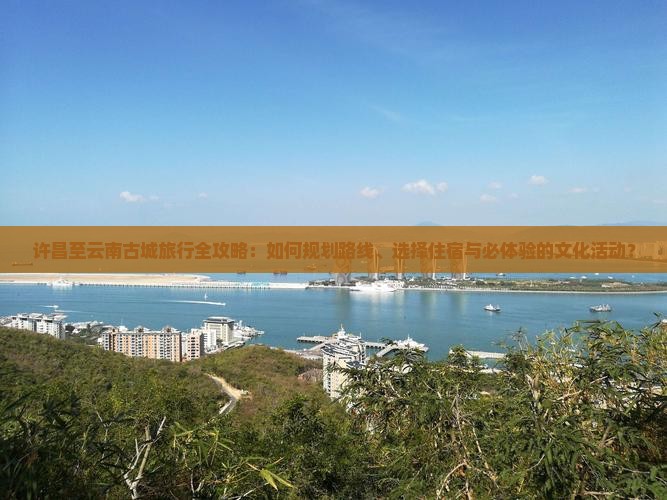 许昌至云南古城旅行全攻略：如何规划路线、选择住宿与必体验的文化活动？