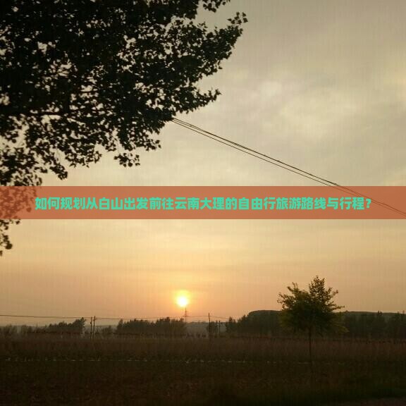 如何规划从白山出发前往云南大理的自由行旅游路线与行程？