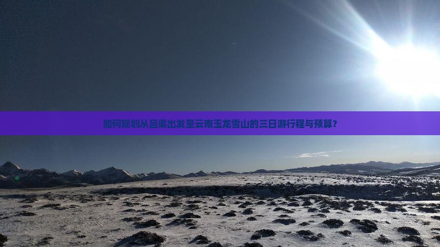 如何规划从吕梁出发至云南玉龙雪山的三日游行程与预算？