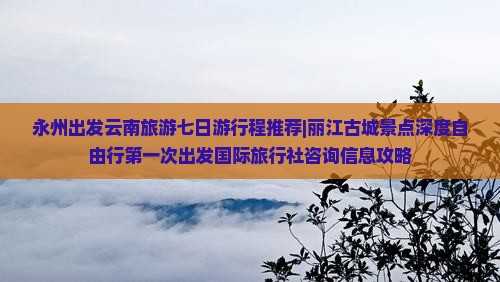 永州出发云南旅游七日游行程推荐|丽江古城景点深度自由行第一次出发国际旅行社咨询信息攻略