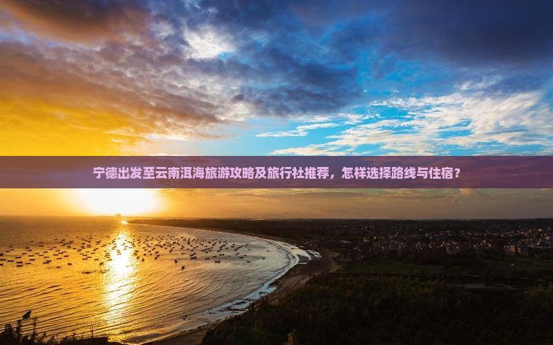 宁德出发至云南洱海旅游攻略及旅行社推荐，怎样选择路线与住宿？