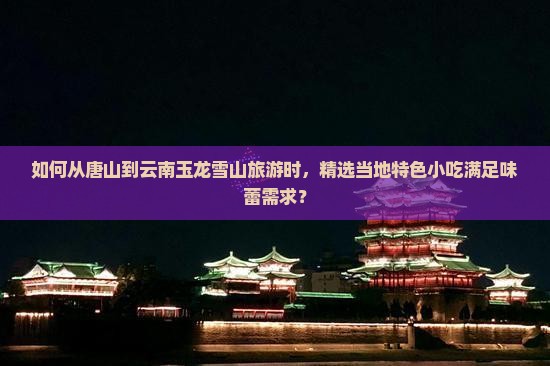如何从唐山到云南玉龙雪山旅游时，精选当地特色小吃满足味蕾需求？
