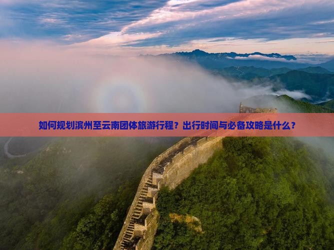 如何规划滨州至云南团体旅游行程？出行时间与必备攻略是什么？