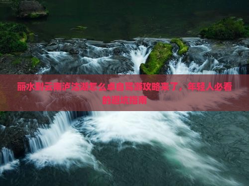 丽水到云南泸沽湖怎么卓自驾游攻略来了，年轻人必看的避坑指南