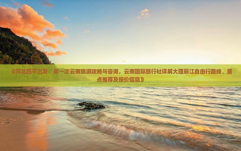 《河北四平出发：第一次云南旅游攻略与咨询，云南国际旅行社详解大理丽江自由行路线、景点推荐及报价信息》