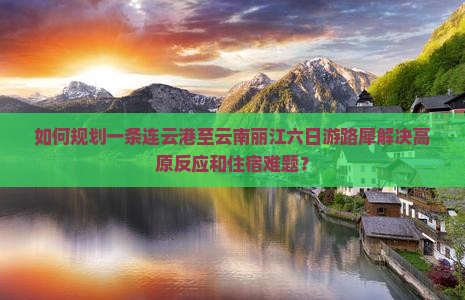 如何规划一条连云港至云南丽江六日游路犀解决高原反应和住宿难题？
