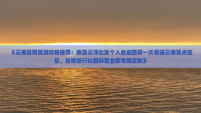 《云南昆明旅游攻略推荐：南昌云浮出发个人自由路犀一次看遍云南景点信息，昆明旅行社国际营业部专属定制》