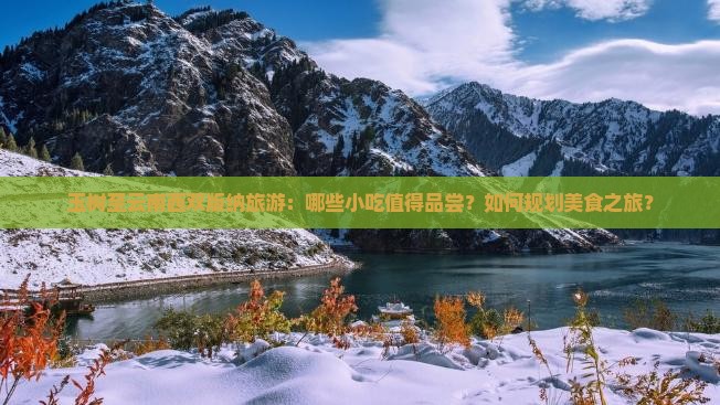 玉树至云南西双版纳旅游：哪些小吃值得品尝？如何规划美食之旅？