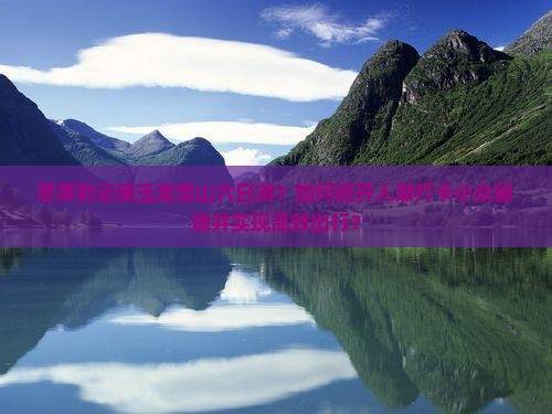 思茅到云南玉龙雪山六日游？如何避开人潮打卡小众秘境并实现高效出行？